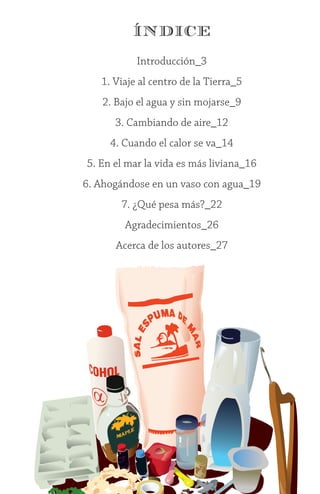 1
ÍNDICE
Introducción_3
1. Viaje al centro de la Tierra_5
2. Bajo el agua y sin mojarse_9
3. Cambiando de aire_12
4. Cuando el calor se va_14
5. En el mar la vida es más liviana_16
6. Ahogándose en un vaso con agua_19
7. ¿Qué pesa más?_22
Agradecimientos_26
Acerca de los autores_27
 
