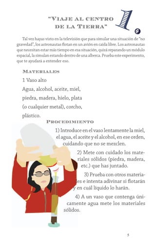 5
Tal vez hayas visto en la televisión que para simular una situación de “no
gravedad”, los astronautas flotan en un avión en caída libre. Los astronautas
que necesitan estar más tiempo en esa situación, quizá reparando un módulo
espacial, la simulan estando dentro de una alberca. Prueba este experimento,
que te ayudará a entender eso.
Materiales
1 Vaso alto
Agua, alcohol, aceite, miel,
piedra, madera, hielo, plata
(o cualquier metal), corcho,
plástico.
Procedimiento
1) Introduce en el vaso lentamente la miel,
el agua, el aceite y el alcohol, en ese orden,
cuidando que no se mezclen.
2) Mete con cuidado los mate-
riales sólidos (piedra, madera,
etc.) que has juntado.
3) Prueba con otros materia-
les e intenta adivinar si flotarán
y en cuál líquido lo harán.
4) A un vaso que contenga úni-
camente agua mete los materiales
sólidos.
1.“Viaje al centro
de la Tierra”
 