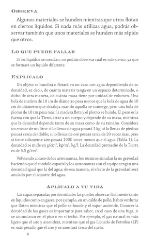 6
Observa
Algunos materiales se hunden mientras que otros flotan
en ciertos líquidos. Si nada más utilizas agua, podrás ob-
servar también que unos materiales se hunden más rápido
que otros.
Lo que puede fallar
Si los líquidos se mezclan, no podrás observar cuál es más denso, ya que
se formará un líquido diferente.
Explícalo
Un objeto se hundirá o flotará en un vaso con agua dependiendo de su
densidad, es decir, de cuánta materia tenga en un espacio determinado, o
dicho de otra manera, de cuánta masa tiene por unidad de volumen. Una
bola de madera de 10 cm de diámetro pesa menos que la bola de agua de 10
cm de diámetro que desaloja cuando aquella se sumerge, pero una bola de
plomo de 10 cm pesa más: la madera flota y el plomo se hunde. El peso es la
fuerza con que la Tierra atrae a un cuerpo y depende de su masa, mientras
que la densidad depende tanto de su masa como de su tamaño. Considera
un envase de un litro: si lo llenas de agua pesará 1 kg; si lo llenas de piedras
pesará cerca del doble; si lo llenas de oro pesará cerca de 20 veces más, pero
si tiene solamente aire pesará 1000 veces menos que el agua (Tabla 1). La
densidad se mide en g/cm3
, kg/m3
, kg/l. La densidad promedio de la Tierra
es de 5.5 g/cm3
.
Volviendo al caso de los astronautas, los técnicos simulan la no gravedad
haciendo que el módulo espacial y los astronautas con el equipo tengan una
densidad igual que la del agua; de esa manera, el efecto de la gravedad será
anulado por el soporte del agua.
Aplícalo a tu vida
Las capas separadas por densidades las puedes observar fácilmente tanto
en líquidos como en gases; por ejemplo, en un caldo de pollo, habrá verduras
que floten mientras que el pollo se hunde y el vapor asciende. Conocer la
densidad de los gases es importante para saber, en el caso de una fuga, si
se acumularan en el piso o en el techo. Por ejemplo, el gas natural es más
ligero que el aire y ascenderá, mientras que el gas Licuado de Petróleo (LP)
es más pesado que el aire y se asentará cerca del suelo.
 
