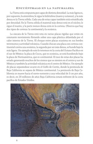 8
Encuéntralo en la naturaleza
La Tierra está compuesta por capas de distinta densidad. La más ligera es,
por supuesto, la atmósfera; le sigue la hidrósfera (mares y océanos), y la más
densa es la Tierra sólida. Cada una de estas capas también está estratificada
por densidad. En la Tierra sólida el material más denso está en el núcleo; le
sigue el manto, y la parte menos densa está en la corteza. Observa que hay
dos tipos de corteza: la continental y la oceánica.
La cáscara de la Tierra está rota en varias placas rígidas que están en
constante movimiento flotando sobre una capa plástica ablandada por el
calor interno de la Tierra. El choque entre placas ocasiona en sus bordes
terremotos y actividad volcánica. Cuando chocan una placa con corteza con-
tinental contra una oceánica, la segunda por ser más densa, se hunde bajo la
más ligera. Un ejemplo de esto lo tenemos en la costa del Océano Pacífico en
el sur de México: la placa de Cocos, que es oceánica, se está hundiendo bajo
la placa de Norteamérica, que es continental. El roce de estas dos placas ha
estado generando muchos de los sismos que se sienten en el centro y sur de
México y también la actividad volcánica en el centro de México. Un ejemplo
de placas separándose ocurre en el Golfo de Cortés, donde la península de
Baja California se separa de México continental. La península de Baja Ca-
lifornia se mueve hacia el norte-noroeste a una velocidad de 3 cm por año,
es decir, en 20 millones de años Baja California estará enfrente de la costa
pacífica de Estados Unidos.
Placa
de Cocos
P
l
a
c
a
d
e
N
o
r
t
e
a
m
é
r
i
c
a
 