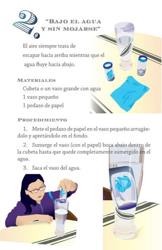 9
Procedimiento
1.	 Mete el pedazo de papel en el vaso pequeño arrugán-
dolo y apretándolo en el fondo.
2.	 Sumerge el vaso (con el papel) boca abajo dentro de
la cubeta hasta que quede completamente sumergido en el
agua.
3.	 Saca el vaso del agua.
2.
El aire siempre trata de
escapar hacia arriba mientras que el
agua fluye hacia abajo.
Materiales
Cubeta o un vaso grande con agua
1 vaso pequeño
1 pedazo de papel	
“Bajo el agua
y sin mojarse”
 