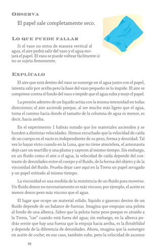 10
Observa
El papel sale completamente seco.
Lo que puede fallar
Si el vaso no entra de manera vertical al
agua, el aire podrá salir del vaso y el agua mo-
jará el papel. El vaso se puede voltear fácilmente si
no se sujeta firmemente.
Explícalo
El aire que está dentro del vaso se sumerge en el agua junto con el papel,
intenta salir por arriba pero la base del vaso pequeño se lo impide. El aire se
comprime contra el fondo del vaso e impide que el agua suba y moje el papel.
La presión adentro de un líquido actúa con la misma intensidad en todas
direcciones; el aire asciende porque, al ser mucho más ligero que el agua,
toma el camino hacia donde el tamaño de la columna de agua es menor, es
decir, hacia arriba.
En el experimento 1 habrás notado que los materiales ascienden y se
hunden a distintas velocidades. Hemos escuchado que la velocidad de caída
de un cuerpo en el vacío es independiente de su peso, forma y densidad. Tal
vez lo hayas visto cuando en la Luna, que no tiene atmósfera, el astronauta
dejó caer un martillo y una pluma y cayeron al mismo tiempo. Sin embargo,
en un fluido como el aire o el agua, la velocidad de caída depende del con-
traste de densidades entre el cuerpo y el fluido, de la forma del objeto y de la
viscosidad del fluido. Prueba dejar caer aquí en la Tierra un papel arrugado
y un papel estirado al mismo tiempo.
La viscosidad es una medida de la resistencia de un fluido para moverse.
Un fluido denso no necesariamente es más viscoso; por ejemplo, el aceite es
menos denso pero más viscoso que el agua.
El lugar que ocupe un material sólido, líquido o gaseoso dentro de un
fluido depende de un balance de fuerzas. Imagina que empujas una pelota
al fondo de una alberca. Sabes que la pelota tiene peso porque es atraído a
la Tierra, “cae” cuando está fuera del agua; sin embargo, en la alberca po-
drás sentir que hay una fuerza que la empuja hacia arriba, es la flotabilidad
y depende de la diferencia de densidades. Ahora, imagina que la sumerges
en aceite de coche; en ese caso, también sube, pero la velocidad de ascenso
 