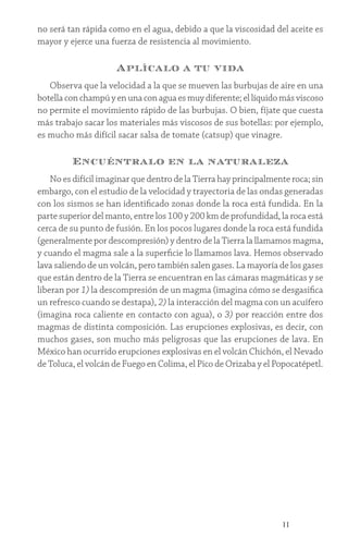 11
no será tan rápida como en el agua, debido a que la viscosidad del aceite es
mayor y ejerce una fuerza de resistencia al movimiento.
Aplícalo a tu vida
Observa que la velocidad a la que se mueven las burbujas de aire en una
botellaconchampúyenunaconaguaesmuydiferente; el líquido más viscoso
no permite el movimiento rápido de las burbujas. O bien, fíjate que cuesta
más trabajo sacar los materiales más viscosos de sus botellas: por ejemplo,
es mucho más difícil sacar salsa de tomate (catsup) que vinagre.
Encuéntralo en la naturaleza
No es difícil imaginar que dentro de la Tierra hay principalmente roca; sin
embargo, con el estudio de la velocidad y trayectoria de las ondas generadas
con los sismos se han identificado zonas donde la roca está fundida. En la
parte superior del manto, entre los 100 y 200 km de profundidad, la roca está
cerca de su punto de fusión. En los pocos lugares donde la roca está fundida
(generalmente por descompresión) y dentro de la Tierra la llamamos magma,
y cuando el magma sale a la superficie lo llamamos lava. Hemos observado
lava saliendo de un volcán, pero también salen gases. La mayoría de los gases
que están dentro de la Tierra se encuentran en las cámaras magmáticas y se
liberan por 1) la descompresión de un magma (imagina cómo se desgasifica
un refresco cuando se destapa), 2) la interacción del magma con un acuífero
(imagina roca caliente en contacto con agua), o 3) por reacción entre dos
magmas de distinta composición. Las erupciones explosivas, es decir, con
muchos gases, son mucho más peligrosas que las erupciones de lava. En
México han ocurrido erupciones explosivas en el volcán Chichón, el Nevado
de Toluca, el volcán de Fuego en Colima, el Pico de Orizaba y el Popocatépetl.
 