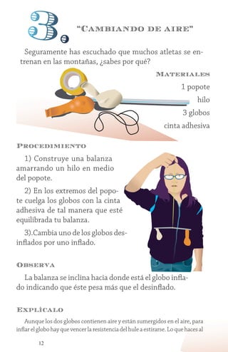 12
Procedimiento
1) Construye una balanza
amarrando un hilo en medio
del popote.
2) En los extremos del popo-
te cuelga los globos con la cinta
adhesiva de tal manera que esté
equilibrada tu balanza.
3).Cambia uno de los globos des-
inflados por uno inflado.
Observa
La balanza se inclina hacia donde está el globo infla-
do indicando que éste pesa más que el desinflado.
Explícalo
Aunque los dos globos contienen aire y están sumergidos en el aire, para
inflar el globo hay que vencer la resistencia del hule a estirarse. Lo que haces al
Seguramente has escuchado que muchos atletas se en-
trenan en las montañas, ¿sabes por qué?
“Cambiando de aire”
3.
Materiales
1 popote
hilo
3 globos
cinta adhesiva
 
