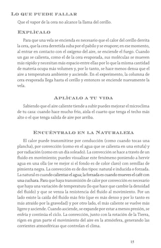 15
Lo que puede fallar
Que el vapor de la cera no alcance la llama del cerillo.
Explícalo
Para que una vela se encienda es necesario que el calor del cerillo derrita
la cera, que la cera derretida suba por el pabilo y se evapore; en ese momento,
al entrar en contacto con el oxígeno del aire, se enciende el fuego. Cuando
un gas se calienta, como el de la cera evaporada, sus moléculas se mueven
más rápido y necesitan más espacio entre ellas por lo que la misma cantidad
de materia ocupa más volumen y, por lo tanto, se hace menos densa que el
aire a temperatura ambiente y asciende. En el experimento, la columna de
cera evaporada llega hasta el cerillo y entonces se enciende nuevamente la
vela.
Aplícalo a tu vida
Sabiendo que el aire caliente tiende a subir puedes mejorar el microclima
de tu casa: cuando hace mucho frío, aísla el cuarto que tenga el techo más
alto o el que tenga salida de aire por arriba.
Encuéntralo en la Naturaleza
El calor puede transmitirse por conducción (como cuando tocas una
plancha), por convección (como en el agua que se calienta en una estufa) y
por radiación (como en un día soleado). La convección se hace a través de un
fluido en movimiento; puedes visualizar este fenómeno poniendo a hervir
agua en una olla (se ve mejor si el fondo es de color claro) con semillas de
pimienta negra. La convección es de dos tipos: natural e inducida o forzada.
Lanaturalescuandocalientaselagua;laforzadaescuandomueveselcafécon
una cuchara. Para que haya transmisión de calor por convección es necesario
que haya una variación de temperatura (lo que hace que cambie la densidad
del fluido) y que se venza la resistencia del fluido al movimiento. Por un
lado existe la caída del fluido más frío (que es más denso y por lo tanto es
más atraído por la gravedad) y por otro lado, el más caliente se vuelve más
ligero y asciende. Cuando asciende, se expande por estar a menos presión, se
enfría y continúa el ciclo. La convección, junto con la rotación de la Tierra,
rigen en gran parte el movimiento del aire en la atmósfera, generando las
corrientes atmosféricas que controlan el clima.
 