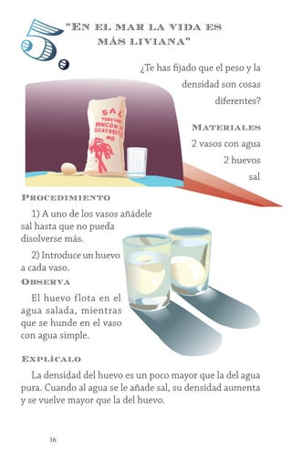 16
Procedimiento
1) A uno de los vasos añádele
sal hasta que no pueda
disolverse más.
2) Introduce un huevo
a cada vaso.
Observa
El huevo flota en el
agua salada, mientras
que se hunde en el vaso
con agua simple.
Explícalo
La densidad del huevo es un poco mayor que la del agua
pura. Cuando al agua se le añade sal, su densidad aumenta
y se vuelve mayor que la del huevo.
¿Te has fijado que el peso y la
densidad son cosas
diferentes?
Materiales
2 vasos con agua
2 huevos
sal
“En el mar la vida es
más liviana”
5.
 