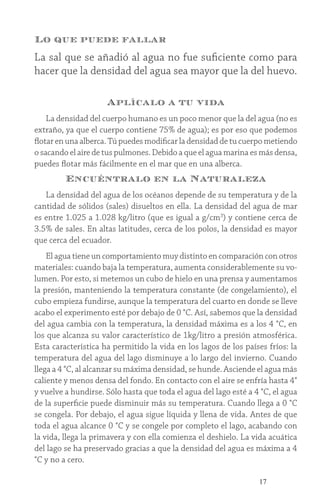 17
Lo que puede fallar
La sal que se añadió al agua no fue suficiente como para
hacer que la densidad del agua sea mayor que la del huevo.
Aplícalo a tu vida
La densidad del cuerpo humano es un poco menor que la del agua (no es
extraño, ya que el cuerpo contiene 75% de agua); es por eso que podemos
flotar en una alberca. Tú puedes modificar la densidad de tu cuerpo metiendo
o sacando el aire de tus pulmones. Debido a que el agua marina es más densa,
puedes flotar más fácilmente en el mar que en una alberca.
Encuéntralo en la Naturaleza
La densidad del agua de los océanos depende de su temperatura y de la
cantidad de sólidos (sales) disueltos en ella. La densidad del agua de mar
es entre 1.025 a 1.028 kg/litro (que es igual a g/cm3
) y contiene cerca de
3.5% de sales. En altas latitudes, cerca de los polos, la densidad es mayor
que cerca del ecuador.
El agua tiene un comportamiento muy distinto en comparación con otros
materiales: cuando baja la temperatura, aumenta considerablemente su vo-
lumen. Por esto, si metemos un cubo de hielo en una prensa y aumentamos
la presión, manteniendo la temperatura constante (de congelamiento), el
cubo empieza fundirse, aunque la temperatura del cuarto en donde se lleve
acabo el experimento esté por debajo de 0 °C. Así, sabemos que la densidad
del agua cambia con la temperatura, la densidad máxima es a los 4 °C, en
los que alcanza su valor característico de 1kg/litro a presión atmosférica.
Esta característica ha permitido la vida en los lagos de los países fríos: la
temperatura del agua del lago disminuye a lo largo del invierno. Cuando
llega a 4 °C, al alcanzar su máxima densidad, se hunde. Asciende el agua más
caliente y menos densa del fondo. En contacto con el aire se enfría hasta 4°
y vuelve a hundirse. Sólo hasta que toda el agua del lago esté a 4 °C, el agua
de la superficie puede disminuir más su temperatura. Cuando llega a 0 °C
se congela. Por debajo, el agua sigue líquida y llena de vida. Antes de que
toda el agua alcance 0 °C y se congele por completo el lago, acabando con
la vida, llega la primavera y con ella comienza el deshielo. La vida acuática
del lago se ha preservado gracias a que la densidad del agua es máxima a 4
°C y no a cero.
 