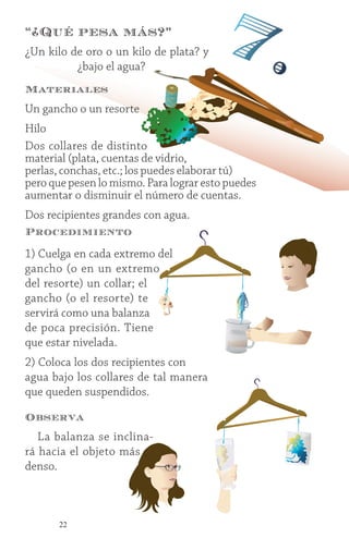 22
¿Un kilo de oro o un kilo de plata? y
¿bajo el agua?
“¿Qué pesa más?”
7.
Materiales
Un gancho o un resorte
Hilo
Dos collares de distinto
material (plata, cuentas de vidrio,
perlas, conchas, etc.; los puedes elaborar tú)
pero que pesen lo mismo. Para lograr esto puedes
aumentar o disminuir el número de cuentas.
Dos recipientes grandes con agua.
Procedimiento
1) Cuelga en cada extremo del
gancho (o en un extremo
del resorte) un collar; el
gancho (o el resorte) te
servirá como una balanza
de poca precisión. Tiene
que estar nivelada.
2) Coloca los dos recipientes con
agua bajo los collares de tal manera
que queden suspendidos.
Observa
La balanza se inclina-
rá hacia el objeto más
denso.
 