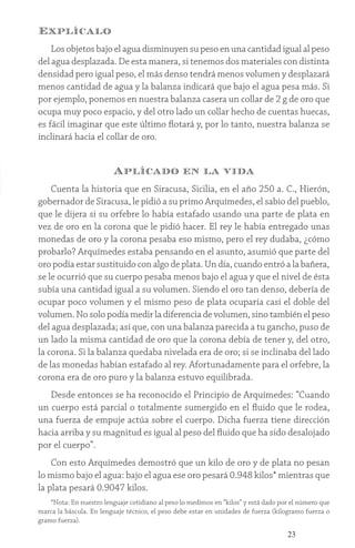 23
Explícalo
Los objetos bajo el agua disminuyen su peso en una cantidad igual al peso
del agua desplazada. De esta manera, si tenemos dos materiales con distinta
densidad pero igual peso, el más denso tendrá menos volumen y desplazará
menos cantidad de agua y la balanza indicará que bajo el agua pesa más. Si
por ejemplo, ponemos en nuestra balanza casera un collar de 2 g de oro que
ocupa muy poco espacio, y del otro lado un collar hecho de cuentas huecas,
es fácil imaginar que este último flotará y, por lo tanto, nuestra balanza se
inclinará hacia el collar de oro.
Aplícado en la vida
Cuenta la historia que en Siracusa, Sicilia, en el año 250 a. C., Hierón,
gobernador de Siracusa, le pidió a su primo Arquímedes, el sabio del pueblo,
que le dijera si su orfebre lo había estafado usando una parte de plata en
vez de oro en la corona que le pidió hacer. El rey le había entregado unas
monedas de oro y la corona pesaba eso mismo, pero el rey dudaba, ¿cómo
probarlo? Arquímedes estaba pensando en el asunto, asumió que parte del
oro podía estar sustituido con algo de plata. Un día, cuando entró a la bañera,
se le ocurrió que su cuerpo pesaba menos bajo el agua y que el nivel de ésta
subía una cantidad igual a su volumen. Siendo el oro tan denso, debería de
ocupar poco volumen y el mismo peso de plata ocuparía casi el doble del
volumen. No solo podía medir la diferencia de volumen, sino también el peso
del agua desplazada; así que, con una balanza parecida a tu gancho, puso de
un lado la misma cantidad de oro que la corona debía de tener y, del otro,
la corona. Si la balanza quedaba nivelada era de oro; si se inclinaba del lado
de las monedas habían estafado al rey. Afortunadamente para el orfebre, la
corona era de oro puro y la balanza estuvo equilibrada.
Desde entonces se ha reconocido el Principio de Arquímedes: “Cuando
un cuerpo está parcial o totalmente sumergido en el fluido que le rodea,
una fuerza de empuje actúa sobre el cuerpo. Dicha fuerza tiene dirección
hacia arriba y su magnitud es igual al peso del fluido que ha sido desalojado
por el cuerpo”.
Con esto Arquímedes demostró que un kilo de oro y de plata no pesan
lo mismo bajo el agua: bajo el agua ese oro pesará 0.948 kilos* mientras que
la plata pesará 0.9047 kilos.
*Nota: En nuestro lenguaje cotidiano al peso lo medimos en “kilos” y está dado por el número que
marca la báscula. En lenguaje técnico, el peso debe estar en unidades de fuerza (kilogramo fuerza o
gramo fuerza).
 