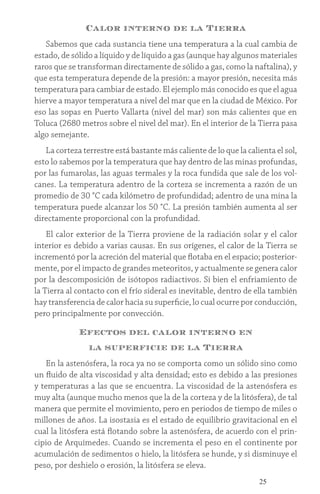 25
Calor interno de la Tierra
Sabemos que cada sustancia tiene una temperatura a la cual cambia de
estado, de sólido a líquido y de líquido a gas (aunque hay algunos materiales
raros que se transforman directamente de sólido a gas, como la naftalina), y
que esta temperatura depende de la presión: a mayor presión, necesita más
temperatura para cambiar de estado. El ejemplo más conocido es que el agua
hierve a mayor temperatura a nivel del mar que en la ciudad de México. Por
eso las sopas en Puerto Vallarta (nivel del mar) son más calientes que en
Toluca (2680 metros sobre el nivel del mar). En el interior de la Tierra pasa
algo semejante.
La corteza terrestre está bastante más caliente de lo que la calienta el sol,
esto lo sabemos por la temperatura que hay dentro de las minas profundas,
por las fumarolas, las aguas termales y la roca fundida que sale de los vol-
canes. La temperatura adentro de la corteza se incrementa a razón de un
promedio de 30 °C cada kilómetro de profundidad; adentro de una mina la
temperatura puede alcanzar los 50 °C. La presión también aumenta al ser
directamente proporcional con la profundidad.
El calor exterior de la Tierra proviene de la radiación solar y el calor
interior es debido a varias causas. En sus orígenes, el calor de la Tierra se
incrementó por la acreción del material que flotaba en el espacio; posterior-
mente, por el impacto de grandes meteoritos, y actualmente se genera calor
por la descomposición de isótopos radiactivos. Si bien el enfriamiento de
la Tierra al contacto con el frío sideral es inevitable, dentro de ella también
hay transferencia de calor hacia su superficie, lo cual ocurre por conducción,
pero principalmente por convección.
Efectos del calor interno en
la superficie de la Tierra
En la astenósfera, la roca ya no se comporta como un sólido sino como
un fluido de alta viscosidad y alta densidad; esto es debido a las presiones
y temperaturas a las que se encuentra. La viscosidad de la astenósfera es
muy alta (aunque mucho menos que la de la corteza y de la litósfera), de tal
manera que permite el movimiento, pero en periodos de tiempo de miles o
millones de años. La isostasia es el estado de equilibrio gravitacional en el
cual la litósfera está flotando sobre la astenósfera, de acuerdo con el prin-
cipio de Arquímedes. Cuando se incrementa el peso en el continente por
acumulación de sedimentos o hielo, la litósfera se hunde, y si disminuye el
peso, por deshielo o erosión, la litósfera se eleva.
 