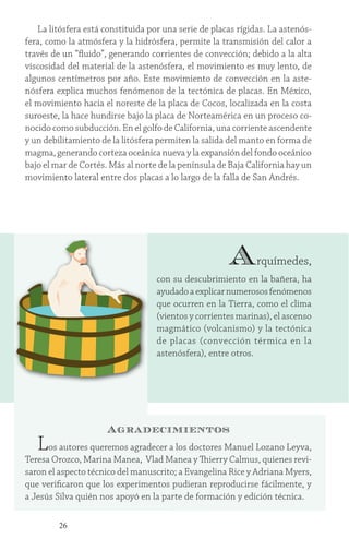 26
La litósfera está constituida por una serie de placas rígidas. La astenós-
fera, como la atmósfera y la hidrósfera, permite la transmisión del calor a
través de un “fluido”, generando corrientes de convección; debido a la alta
viscosidad del material de la astenósfera, el movimiento es muy lento, de
algunos centímetros por año. Este movimiento de convección en la aste-
nósfera explica muchos fenómenos de la tectónica de placas. En México,
el movimiento hacia el noreste de la placa de Cocos, localizada en la costa
suroeste, la hace hundirse bajo la placa de Norteamérica en un proceso co-
nocido como subducción. En el golfo de California, una corriente ascendente
y un debilitamiento de la litósfera permiten la salida del manto en forma de
magma, generando corteza oceánica nueva y la expansión del fondo oceánico
bajo el mar de Cortés. Más al norte de la península de Baja California hay un
movimiento lateral entre dos placas a lo largo de la falla de San Andrés.
Arquímedes,
con su descubrimiento en la bañera, ha
ayudadoaexplicarnumerososfenómenos
que ocurren en la Tierra, como el clima
(vientos y corrientes marinas), el ascenso
magmático (volcanismo) y la tectónica
de placas (convección térmica en la
astenósfera), entre otros.
Agradecimientos
Los autores queremos agradecer a los doctores Manuel Lozano Leyva,
Teresa Orozco, Marina Manea, Vlad Manea y Thierry Calmus, quienes revi-
saron el aspecto técnico del manuscrito; a Evangelina Rice y Adriana Myers,
que verificaron que los experimentos pudieran reproducirse fácilmente, y
a Jesús Silva quién nos apoyó en la parte de formación y edición técnica.
 