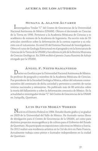 27
ACERCA DE LOS AUTORES
Susana A. Alaniz Álvarez
Investigadora Titular “C” del Centro de Geociencias de la Universidad
Nacional Autónoma de México (UNAM). Obtuvo el doctorado en Ciencias
de la Tierra en 1996. Pertenece a la Academia Méxicana de Ciencias y es
académico de número de la Academia de Ingeniería. Ha escrito más de 55
artículos científicos sobre la deformación de la corteza superior y su rela-
ción con el vulcanismo. Es nivel III del Sistema Nacional de Investigadores.
Ofrece el curso de Geología Estructural en el posgrado y en la licenciatura de
Ciencias de la Tierra de la UNAM y fue editora en jefe de la Revista Mexicana
de Ciencias Geológicas. En 2004 recibió el premio Juana Ramírez de Asbaje
otorgado por la UNAM.
Ángel F. Nieto Samaniego
Doctor en Geofísica por la Universidad Nacional Autónoma de México.
Es profesor de posgrado y miembro de la Academia Méxicana de Ciencias.
Fue presidente de la Sociedad Geológica Méxica, editor del volumen conme-
morativo del centenario de dicha sociedad y pertenece a comités de varias
revistas nacionales y extranjeras. Ha publicado más de 80 artículos sobre
la teoría del fallamiento y sobre la deformación cenozoica de México. En la
actualidad es investigador titular “C” del Centro de Geociencias de la UNAM
en Juriquilla, Querétaro.
Luis David Morán Torres
Nació en el Distrito Federal en 1984. Estudió diseño gráfico y se graduó
en 2009 de la Universidad del Valle de México. Ha ilustrado varios libros
de divulgación para el Centro de Geociencias de la UNAM, así como para
distintos proyectos museográficos y de cultura para el Gobierno del Estado
de Querétaro. Ha participado en exposiciones colectivas en México y Suecia.
En 2012 realizó una residencia artística en la Cité des Arts en Paris Francia.
Actualmente trabaja como pintor e ilustrador independiente en la ciudad
de Querétaro.
 