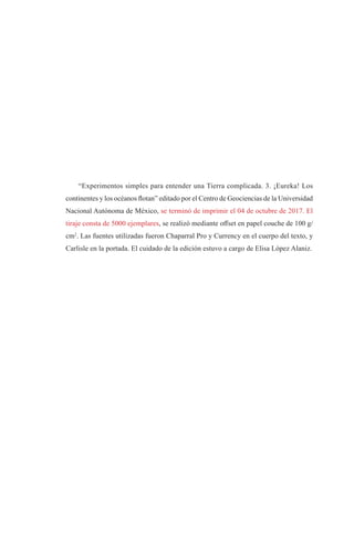 “Experimentos simples para entender una Tierra complicada. 3. ¡Eureka! Los
continentes y los océanos flotan” editado por el Centro de Geociencias de la Universidad
Nacional Autónoma de México, se terminó de imprimir el 04 de octubre de 2017. El
tiraje consta de 5000 ejemplares, se realizó mediante offset en papel couche de 100 g/
cm2
. Las fuentes utilizadas fueron Chaparral Pro y Currency en el cuerpo del texto, y
Carlisle en la portada. El cuidado de la edición estuvo a cargo de Elisa López Alaniz.
 