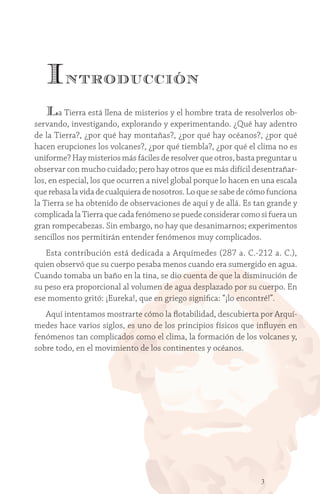 3
Introducción
La Tierra está llena de misterios y el hombre trata de resolverlos ob-
servando, investigando, explorando y experimentando. ¿Qué hay adentro
de la Tierra?, ¿por qué hay montañas?, ¿por qué hay océanos?, ¿por qué
hacen erupciones los volcanes?, ¿por qué tiembla?, ¿por qué el clima no es
uniforme? Hay misterios más fáciles de resolver que otros, basta preguntar u
observar con mucho cuidado; pero hay otros que es más difícil desentrañar-
los, en especial, los que ocurren a nivel global porque lo hacen en una escala
que rebasa la vida de cualquiera de nosotros. Lo que se sabe de cómo funciona
la Tierra se ha obtenido de observaciones de aquí y de allá. Es tan grande y
complicada la Tierra que cada fenómeno se puede considerar como si fuera un
gran rompecabezas. Sin embargo, no hay que desanimarnos; experimentos
sencillos nos permitirán entender fenómenos muy complicados.
Esta contribución está dedicada a Arquímedes (287 a. C.-212 a. C.),
quien observó que su cuerpo pesaba menos cuando era sumergido en agua.
Cuando tomaba un baño en la tina, se dio cuenta de que la disminución de
su peso era proporcional al volumen de agua desplazado por su cuerpo. En
ese momento gritó: ¡Eureka!, que en griego significa: “¡lo encontré!”.
Aquí intentamos mostrarte cómo la flotabilidad, descubierta por Arquí-
medes hace varios siglos, es uno de los principios físicos que influyen en
fenómenos tan complicados como el clima, la formación de los volcanes y,
sobre todo, en el movimiento de los continentes y océanos.
 