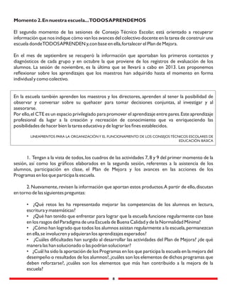 8
Momento 2.En nuestra escuela...TODOSAPRENDEMOS
El segundo momento de las sesiones de Consejo Técnico Escolar, está orientado a recuperar
información que nos indique cómo van los avances del colectivo docente en la tarea de construir una
escuela dondeTODOSAPRENDEN y,con base en ella,fortalecer el Plan de Mejora.
En el mes de septiembre se recuperó la información que aportaban los primeros contactos y
diagnósticos de cada grupo y en octubre la que proviene de los registros de evaluación de los
alumnos. La sesión de noviembre, es la última que se llevará a cabo en 2013. Les proponemos
reﬂexionar sobre los aprendizajes que los maestros han adquirido hasta el momento en forma
individual y como colectivo.
En la escuela también aprenden los maestros y los directores, aprenden al tener la posibilidad de
observar y conversar sobre su quehacer para tomar decisiones conjuntas, al investigar y al
asesorarse.
Por ello,el CTE es un espacio privilegiado para promover el aprendizaje entre pares.Este aprendizaje
profesional da lugar a la creación y recreación de conocimiento que va enriqueciendo las
posibilidades de hacer bien la tarea educativa y de lograr los ﬁnes establecidos.
LINEAMIENTOS PARA LA ORGANIZACIÓNY EL FUNCIONAMIENTO DE LOS CONSEJOS TÉCNICOS ESCOLARES DE
EDUCACIÓN BÁSICA
1. Tengan a la vista de todos,los cuadros de las actividades 7,8 y 9 del primer momento de la
sesión, así como los gráﬁcos elaborados en la segunda sesión, referentes a la asistencia de los
alumnos, participación en clase, el Plan de Mejora y los avances en las acciones de los
Programas en los que participa la escuela.
2.Nuevamente,revisen la información que aportan estos productos.A partir de ello,discutan
en torno de las siguientes preguntas:
• ¿Qué retos les ha representado mejorar las competencias de los alumnos en lectura,
escritura y matemáticas?
• ¿Qué han tenido que enfrentar para lograr que la escuela funcione regularmente con base
en los rasgos del Paradigma de una Escuela de Buena Calidad y de la Normalidad Mínima?
• ¿Cómo han logrado que todos los alumnos asistan regularmente a la escuela,permanezcan
en ella,se involucren y adquieran los aprendizajes esperados?
• ¿Cuáles diﬁcultades han surgido al desarrollar las actividades del Plan de Mejora? ¿de qué
manera las han solucionado o las podrían solucionar?
• ¿Cuál ha sido la aportación de los Programas en los que participa la escuela en la mejora del
desempeño o resultados de los alumnos?,¿cuáles son los elementos de dichos programas que
deben reforzarse?, ¿cuáles son los elementos que más han contribuido a la mejora de la
escuela?
 