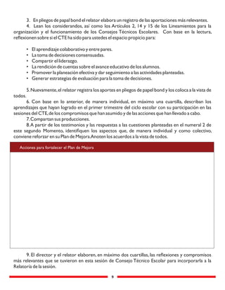 9
3. En pliegos de papal bond el relator elabora un registro de las aportaciones más relevantes.
4. Lean los considerandos, así como los Artículos 2, 14 y 15 de los Lineamientos para la
organización y el funcionamiento de los Consejos Técnicos Escolares. Con base en la lectura,
reﬂexionen sobre si el CTE ha sido para ustedes el espacio propicio para:
• El aprendizaje colaborativo y entre pares.
• La toma de decisiones consensuadas.
• Compartir el liderazgo.
• La rendición de cuentas sobre el avance educativo de los alumnos.
• Promover la planeación efectiva y dar seguimiento a las actividades planteadas.
• Generar estrategias de evaluación para la toma de decisiones.
5.Nuevamente,el relator registra los aportes en pliegos de papel bond y los coloca a la vista de
todos.
6. Con base en lo anterior, de manera individual, en máximo una cuartilla, describan los
aprendizajes que hayan logrado en el primer trimestre del ciclo escolar con su participación en las
sesiones del CTE,de los compromisos que han asumido y de las acciones que han llevado a cabo.
7.Compartan sus producciones.
8.A partir de los testimonios y las respuestas a las cuestiones planteadas en el numeral 2 de
este segundo Momento, identiﬁquen los aspectos que, de manera individual y como colectivo,
conviene reforzar en su Plan de Mejora.Anoten los acuerdos a la vista de todos.
Acciones para fortalecer el Plan de Mejora
9. El director y el relator elaboren, en máximo dos cuartillas, las reﬂexiones y compromisos
más relevantes que se tuvieron en esta sesión de Consejo Técnico Escolar para incorporarla a la
Relatoría de la sesión.
 
