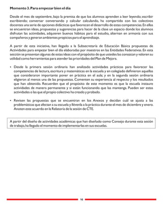 10
Momento 3.Para empezar bien el día
Desde el mes de septiembre, bajo la premisa de que los alumnos aprenden a leer leyendo; escribir
escribiendo; conversar conversando y calcular calculando, ha compartido con los colectivos
docentes una serie de opciones didácticas que favorecen el desarrollo de estas competencias.En ellas
se encuentran ideas, propuestas y sugerencias para hacer de la clase un espacio donde los alumnos
disfrutan las actividades, adquieren buenos hábitos para el estudio, alternan en armonía con sus
compañeros y generan ambientes propicios para el aprendizaje.
A partir de esta iniciativa, han llegado a la Subsecretaría de Educación Básica propuestas de
Actividades para empezar bien el día elaboradas por maestros en las Entidades Federativas.En esta
sección se presentan algunas de estas ideas con el propósito de que ustedes las conozcan y valoren su
utilidad como herramientas para atender las prioridades del Plan de Mejora.
 Desde la primera sesión ordinaria han analizado actividades prácticas para favorecer las
competencias de lectura,escritura y matemáticas en la escuela y en colegiado deﬁnieron aquellas
que consideraron importante poner en práctica en el aula; y en la segunda sesión ordinaria
eligieron al menos una de las propuestas. Comenten su experiencia al respecto y los resultados
que han obtenido. Recuerden que el propósito de este momento es que la escuela instaure
actividades de manera permanente y si están funcionando que las mantenga. Pueden ser estas
actividades o las que el propio colectivo ha creado y probado.
 Revisen las propuestas que se encuentran en los Anexos y decidan cuál se ajusta a las
problemáticas que afectan a su escuela y llévenla a la práctica durante el mes de diciembre y enero.
Anoten este acuerdo en la Relatoría de la sesión de CTE.
A partir del diseño de actividades académicas que han diseñado como Consejo durante esta sesión
de trabajo,ha llegado el momento de implementarlas en sus escuelas.
 