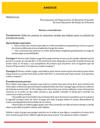 11
PREESCOLAR
Tres propuestas del Departamento de Educación Preescolar
Servicios Educativos del Estado de Chihuahua
Vamos a escondernos
Competencia: Utiliza los números en situaciones variadas que implican poner en práctica los
principios de conteo.
Aprendizajes esperados:
• Usa y nombra los números que sabe,en orden ascendente,empezando por el uno y a partir
de números diferentes al uno,ampliando el rango de conteo.
• Usa y menciona los números en orden descendente ampliando gradualmente el rango de
conteo según sus posibilidades.
Consigna 1:Vamos a salir al patio a jugar.Este juego consiste en que uno de ustedes volteado hacia la
pared va a contar en voz alta del 1 al 10,mientras el resto del grupo se esconde.Cuando termine de
contar hasta el 10 busca a sus compañeros. Al primero que encuentre será el siguiente que los
buscará.El que cuenta "si se equivoca,vuelve a empezar".
Consigna 2:Vamos a volver a jugar a esconderse,de la misma manera que la vez anterior,pero ahora
el que cuenta va a contar hacia atrás,es decir del 10 al 1 y recuerden que el que cuenta,"si se equivoca,
vuelve a empezar".
Consideraciones previas:
Para realizar este juego es necesario que tome en cuenta hasta qué tramo de la serie numérica los
niños saben oralmente y aproveche para ampliarlo.Antes de iniciar el juego haga una lectura colectiva
de la banda numérica del 1 al 10 e indique a los niños hasta que número deberán contar diciendo los
números en el orden en que están escritos y que pueden consultar la banda para recordar los
números,su orden y nombre.
• Es posible que se les facilite más el manejo de la serie de manera ascendente,por lo cual para
la segunda consigna antes de iniciar el juego que todo el grupo realice el conteo descendente de
manera oral apoyándose de los dedos de sus manos.
•Al principio en ambos juegos,apoye a los niños contando con ellos al mismo tiempo y cuando
observe que ellos lo pueden realizar solos déjelos.
Solicite a todo el grupo que pongan atención en el orden en que diga su compañero el tramo de la
serie numérica,para hacer válida la regla de que el que cuenta "si se equivoca,vuelve a empezar".
ANEXOS
 