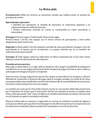 13
Competencia: Utiliza los números en situaciones variadas que implican poner en práctica los
principios de conteo.
Aprendizajes esperados:
• Identiﬁca por percepción, la cantidad de elementos en colecciones pequeñas y en
colecciones mayores mediante el conteo.
• Ordena colecciones teniendo en cuenta su numerosidad: en orden ascendente o
descendente.
Consigna 1:Vamos a jugar a "La Reina pide".Estas son las reglas:
Primera: Vamos a formar dos equipos con el mismo número de participantes y entre todos
designaremos quién será la reina.
Segunda: La Reina pedirá a los dos equipos la cantidad de cosas que deberán conseguir y los irán
acomodando en el espacio que le corresponde a su equipo, cuidando que no se revuelvan las
colecciones que vayan juntando.
Consigna 2: Cada equipo, coloca las colecciones en hileras empezando por la que tiene menos
objetos y cuentan los elementos de cada colección.
Consideraciones previas:
Este juego se desarrollará en un lugar abierto donde los niños tengan la posibilidad de desplazarse
con libertad y no corran riesgos,previamente dividir el espacio de juego con líneas en color visible y a
cada equipo se le designará el que le corresponde.
Antes de iniciar el juego asegúrese de que los dos equipos comprendieron las consignas,si observa
diﬁcultad de comprender la dinámica del juego repita la consigna completa con ayuda de los niños.
Los equipos deben estar equilibrados considerando el desarrollo de sus posibilidades de conteo,esto
hará que no exista ventaja entre uno y otro equipo.
La cantidad y las cosas que la reina pedirá estarán escritas en unas tarjetas elaboradas previamente
por la educadora de manera que la reina pueda "leerlas" por ejemplo: el número y la palabra para
niñas o niños que puedan "leer" esto,o el objeto y la cantidad representada con dibujo o foto de cada
uno.(Cuidando,no repetir la cantidad ya solicitada).
Mientras la Reina pide es necesario ir registrando en una hoja de rotafolio la cantidad de objetos y
cosas que se solicitan para que al término del juego sirva de referencia para hacer la comparación con
las colecciones recolectadas.(Esto lo puede hacer la educadora u otro de los alumnos).
La Reina pide
 
