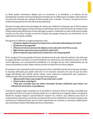 14
La Reina pedirá únicamente objetos que se encuentran a su alrededor y al alcance de los
participantes,acordará con los participantes el tiempo que se utilizará para conseguir cada colección
y la forma de marcarlo, por ejemplo la Reina puede tocar el tambor 15 veces y cuando termine se
acaba el tiempo para formar las colecciones propuestas.
Durante el juego observe las estrategias de conteo que utilizan los niños para que al ﬁnal recupere
aquellas que pueden apoyar el avance en los procedimientos de los niños.El número de rondas en que
la Reina pide puede delimitarse al inicio del juego o puede ir cambiando en cada ronda,esto lo puede
acordar con los niños. Cuando se termine el juego cada equipo comparará sus colecciones con lo
registrado en la hoja de rotafolio.
Para generar la reﬂexión se sugiere preguntas como:
• ¿Cuántos objetos tenemos en la primera colección solicitada por la reina?
• ¿Cuántos en la segunda?
• ¿Tienen el mismo número de objetos en la colección tres? Si no es así,
• ¿Qué tienen que hacer para a justar la colección?
• ¿Cómo sabemos que la primera colección es la más pequeña?
En la consigna 2.Una vez ajustado el número de elementos de cada colección solicitar a los niños que
en equipo decidan con base en la numerosidad de sus colecciones cuál colocarán primero en la ﬁla,
cuál el siguiente y así sucesivamente atendiendo a la consigna de que este ordenamiento sea de
manera ascendente,es decir deben colocar primero la colección con menos objetos.
Es necesario estar al pendiente de lo que hacen los niños e identiﬁcar las formas en las que resuelven
la situación planteada, para poder intervenir en el momento necesario. En caso de que los niños
tengan diﬁcultades para decidir dónde colocar cierta colección, cuestionarlos para ayudarlos a
reﬂexionar,para ello se les puede hacer las siguientes preguntas:
• ¿Qué pueden hacer para saber si esa colección va ahí?
• ¿Cómo saben cuál sigue?
• Hay que recordar que los niños necesitan tiempo suﬁciente para hacer sus
reﬂexiones al resolver un problema.
Cuando los equipos hayan concluido con la actividad es necesario darles un tiempo razonable para
que observen la forma en que los demás ordenaron sus colecciones,en seguida realizar una plenaria
donde los equipos tengan la oportunidad de exponer los criterios que utilizaron para hacer el
ordenamiento,expresen sus acuerdos y/o desacuerdos con lo realizado por los demás equipos,este
momento es fundamental para que los niños argumenten sus acciones y construyan explicaciones
que contribuyan al desarrollo del pensamiento matemático.
 
