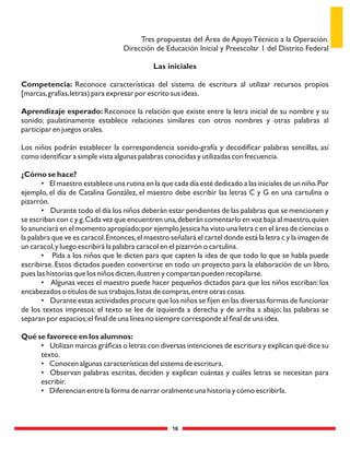 16
Tres propuestas del Área de Apoyo Técnico a la Operación.
Dirección de Educación Inicial y Preescolar 1 del Distrito Federal
Las iniciales
Competencia: Reconoce características del sistema de escritura al utilizar recursos propios
[marcas,grafías,letras) para expresar por escrito sus ideas.
Aprendizaje esperado: Reconoce la relación que existe entre la letra inicial de su nombre y su
sonido; paulatinamente establece relaciones similares con otros nombres y otras palabras al
participar en juegos orales.
Los niños podrán establecer la correspondencia sonido-grafía y decodiﬁcar palabras sencillas, así
como identiﬁcar a simple vista algunas palabras conocidas y utilizadas con frecuencia.
¿Cómo se hace?
• El maestro establece una rutina en la que cada día esté dedicado a las iniciales de un niño.Por
ejemplo, el día de Catalina González, el maestro debe escribir las letras C y G en una cartulina o
pizarrón.
• Durante todo el día los niños deberán estar pendientes de las palabras que se mencionen y
se escriban con c y g.Cada vez que encuentren una,deberán comentarlo en voz baja al maestro,quien
lo anunciará en el momento apropiado;por ejemplo Jessica ha visto una letra c en el área de ciencias o
la palabra que ve es caracol.Entonces,el maestro señalará el cartel donde está la letra c y la imagen de
un caracol,y luego escribirá la palabra caracol en el pizarrón o cartulina.
• Pida a los niños que le dicten para que capten la idea de que todo lo que se habla puede
escribirse. Estos dictados pueden convertirse en todo un proyecto para la elaboración de un libro,
pues las historias que los niños dicten,ilustren y compartan pueden recopilarse.
• Algunas veces el maestro puede hacer pequeños dictados para que los niños escriban: los
encabezados o títulos de sus trabajos,listas de compras,entre otras cosas.
• Durante estas actividades procure que los niños se ﬁjen en las diversas formas de funcionar
de los textos impresos: el texto se lee de izquierda a derecha y de arriba a abajo; las palabras se
separan por espacios;el ﬁnal de una línea no siempre corresponde al ﬁnal de una idea.
Qué se favorece en los alumnos:
• Utilizan marcas gráﬁcas o letras con diversas intenciones de escritura y explican qué dice su
texto.
• Conocen algunas características del sistema de escritura.
• Observan palabras escritas, deciden y explican cuántas y cuáles letras se necesitan para
escribir.
• Diferencian entre la forma de narrar oralmente una historia y cómo escribirla.
 
