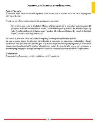20
Para empezar...
El docente leerá a los alumnos la siguiente situación en dos ocasiones antes de hacer la pregunta
correspondiente:
Prepárate para llevar una cuenta mental que requiere atención:
Un autobús que va de la Ciudad de México aVeracruz sale de la central de autobuses con 27
pasajeros a bordo. EnTexmelucan suben 2. En Puebla bajan 8 y suben 5. En Amozóc bajan 4 y
sube 1.En Perote bajan 3.En Jalapa bajan 7 y suben 10.En Banderilla bajan 2 y sube 1.En lasVigas
bajan 3 y suben 4 y así llega aVeracruz.
Sin contar el punto de salida y el punto de llegada ¿Cuántas paradas hizo el autobús?
Lo más probable es que los alumnos hayan llevado la cuenta de los pasajeros en el autobús y hayan
perdido de vista el número de paradas,por lo que podrá aprovecharse para preguntar ¿Con cuántos
pasajeros arribó el autobús?Y solicitar a los alumnos traten de recordar el trayecto para contestar la
primera pregunta ya que es importante poner atención en todos los datos que ofrece un problema.
Conclusión:
El autobús hizo 7 paradas y arribó a su destino con 23 pasajeros.
Leemos, analizamos y ordenamos.
 