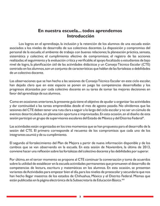 3
Los logros en el aprendizaje, la inclusión y la retención de los alumnos de una escuela están
asociados a los niveles de desarrollo de sus colectivos docentes. La disposición y compromiso del
personal de la escuela;el ambiente de trabajo con buenas relaciones;la planeación práctica,sensata,
sistemática y colectiva; el cumplimiento efectivo de compromisos; el registro de las acciones
realizadas;el seguimiento y la evaluación crítica y veriﬁcable;el apoyo focalizado a estudiantes de bajo
nivel de logro, la planiﬁcación útil de las actividades didácticas y un ConsejoTécnico Escolar (CTE)
centrado en los alumnos,son un conjunto de características que hablan de las fortalezas o debilidades
de un colectivo docente.
Las observaciones que se han hecho a las sesiones de ConsejoTécnico Escolar en este ciclo escolar,
han dejado claro que en este espacio se ponen en juego las competencias desarrolladas y los
progresos alcanzados por cada colectivo docente en su tarea de tomar las mejores decisiones en
favor del aprendizaje de sus alumnos.
Como en ocasiones anteriores,la presente guía tiene el objetivo de ayudar a organizar las actividades
y dar continuidad a las tareas emprendidas desde el mes de agosto pasado. No olvidemos que las
sesiones del CTE deben tener una ruta clara a seguir a lo largo del ciclo escolar y no ser un cúmulo de
eventos desarticulados,sin planeación oportuna e improvisadas.En esta ocasión,en el diseño de esta
sesión participó un grupo de supervisores escolares del Estado de México y del Distrito Federal*.
Las actividades están organizadas en los tres momentos que se han propuesto para el desarrollo de la
sesión del CTE. El primero corresponde al recuento de los compromisos que cada uno de los
integrantes asumió y de su cumplimiento.
El segundo al fortalecimiento del Plan de Mejora a partir de nueva información disponible y de los
cambios que se van observando en la escuela. En esta sesión de Noviembre, la última de 2013,
conviene hacer una reﬂexión sobre las fortalezas del colectivo docente y las debilidades por superar.
Por último,en el tercer momento se propone al CTE continuar la conversación y toma de acuerdos
sobre la utilidad de establecer en la escuela actividades permanentes que promueven el desarrollo de
competencias de lectura, escritura y matemáticas en los alumnos. En esta ocasión, se presentan
variantes deActividades para empezar bien el día,para los niveles de preescolar y secundaria que nos
han hecho llegar maestros de los estados de Chihuahua, México y el Distrito Federal. Mismas que
están publicadas en la página electrónica de la Subsecretaría de Educación Básica.**
En nuestra escuela... todos aprendemos
Introducción
 