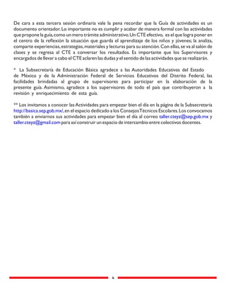4
De cara a esta tercera sesión ordinaria vale la pena recordar que la Guía de actividades es un
documento orientador.Lo importante no es cumplir y acabar de manera formal con las actividades
que propone la guía,como un mero trámite administrativo.Un CTE efectivo, es el que logra poner en
el centro de la reﬂexión la situación que guarda el aprendizaje de los niños y jóvenes; la analiza,
comparte experiencias,estrategias,materiales y lecturas para su atención.Con ellas,se va al salón de
clases y se regresa al CTE a conversar los resultados. Es importante que los Supervisores y
encargados de llevar a cabo el CTE aclaren las dudas y el sentido de las actividades que se realizarán.
* La Subsecretaría de Educación Básica agradece a las Autoridades Educativas del Estado
de México y de la Administración Federal de Servicios Educativos del Distrito Federal, las
facilidades brindadas al grupo de supervisores para participar en la elaboración de la
presente guía. Asimismo, agradece a los supervisores de todo el país que contribuyeron a la
revisión y enriquecimiento de esta guía.
** Los invitamos a conocer lasActividades para empezar bien el día en la página de la Subsecretaría
http://basica.sep.gob.mx/,en el espacio dedicado a los ConsejosTécnicos Escolares.Los convocamos
también a enviarnos sus actividades para empezar bien el día al correo ytaller.cteyz@sep.gob.mx
taller.cteyz@gmail.com para así construir un espacio de intercambio entre colectivos docentes.
 