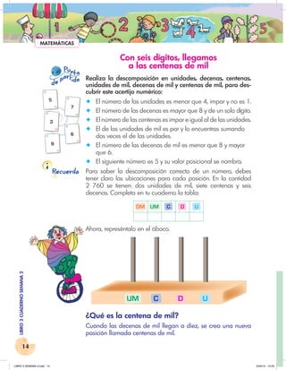 14
LIBRO
3
CUADERNO
SEMANA
2
Recuerda
P nto
u
e
pa
a
r
i
d
t d
5
7
3
9
6
U
D
C
UM
MATEMÁTICAS
Con seis dígitos, llegamos
a las centenas de mil
Realiza la descomposición en unidades, decenas, centenas,
unidades de mil, decenas de mil y centenas de mil, para des-
cubrir este acertijo numérico:
✦ El número de las unidades es menor que 4, impar y no es 1.
✦ El número de las decenas es mayor que 8 y de un solo dígito.
✦ El número de las centenas es impar e igual al de las unidades.
✦ El de las unidades de mil es par y lo encuentras sumando
dos veces el de las unidades.
✦ El número de las decenas de mil es menor que 8 y mayor
que 6.
✦ El siguiente número es 5 y su valor posicional se nombra.
Para saber la descomposición correcta de un número, debes
tener claro las ubicaciones para cada posición. En la cantidad
2 760 se tienen: dos unidades de mil, siete centenas y seis
decenas. Completa en tu cuaderno la tabla:
DM UM C D U
Ahora, represéntalo en el ábaco.
¿Qué es la centena de mil?
Cuando las decenas de mil llegan a diez, se crea una nueva
posición llamada centenas de mil.
LIBRO 3 SEMANA 2.indd 14 2/04/14 13:23
 