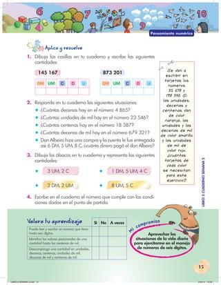 15
Mi compromiso
LIBRO
3
CUADERNO
SEMANA
2
iso
LIBRO
3
CUADERNO
SEMANA
2
Aplica y resuelve
Valora tu aprendiza
je Sí No A veces
Puedo leer y escribir un número que tiene
hasta seis dígitos.
Identifico los valores posicionales de una
cantidad hasta las centenas de mil.
Descompongo una cantidad en unidades,
decenas, centenas, unidades de mil,
decenas de mil y centenas de mil.
Aprovechar las
situaciones de la vida diaria
para ejercitarme en el manejo
de números de seis dígitos.
Pensamiento numérico
1. Dibuja las casillas en tu cuaderno y escribe las siguientes
cantidades:
145 167 873 201
DM UM C D U DM UM C D U
2. Responde en tu cuaderno las siguientes situaciones:
✦ ¿Cuántas decenas hay en el número 4 865?
✦ ¿Cuántas unidades de mil hay en el número 23 546?
✦ ¿Cuántas centenas hay en el número 18 387?
✦ ¿Cuántas decenas de mil hay en el número 679 321?
✦ Don Albeiro hizo una compra y la cuenta le fue entregada
así: 6 DM, 5 UM, 8 C, ¿cuánto dinero pagó el don Albeiro?
3. Dibuja los ábacos en tu cuaderno y representa las siguientes
cantidades:
✦ 3 UM, 2 C ✦ 1 DM, 5 UM, 4 C
✦ 2 DM, 2 UM ✦ 8 UM, 5 C
4. Escribe en el cuaderno el número que cumple con las condi-
ciones dadas en el punto de partida.
Se van a
escribir en
tarjetas los
números
32 678 y
198 540. Si
las unidades,
decenas y
centenas van
de color
naranja, las
unidades y las
decenas de mil
de color amarillo
y las unidades
de mil de
color rojo.
¿cuántas
tarjetas de
cada color
se necesitan
para este
ejercicio?
LIBRO 3 SEMANA 2.indd 15 2/04/14 13:23
 