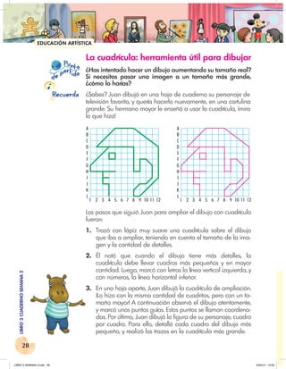 28
LIBRO
3
CUADERNO
SEMANA
2
A
B
C
D
E
F
G
H
I
J
K
L
1 2 3 4 5 6 7 8 9 10 11 12
A
B
C
D
E
F
G
H
I
J
K
L
1 2 3 4 5 6 7 8 9 10 11 12
A
B
C
D
E
F
G
H
I
J
K
L
1 2 3 4 5 6 7 8 9 10 11
A
B
C
D
E
F
G
H
I
J
K
L
1 2 3 4 5 6 7 8 9 10 11 12
EDUCACIÓN ARTÍSTICA
P nto
u
e
pa
a
r
i
d
t d
Recuerda
La cuadrícula: herramienta útil para dibujar
¿Has intentado hacer un dibujo aumentando su tamaño real?
Si necesitas pasar una imagen a un tamaño más grande,
¿cómo lo harías?
¿Sabes? Juan dibujó en una hoja de cuaderno su personaje de
televisión favorito, y quería hacerlo nuevamente, en una cartulina
grande. Su hermano mayor le enseñó a usar la cuadrícula, ¡mira
lo que hizo!
Los pasos que siguió Juan para ampliar el dibujo con cuadrícula
fueron:
1. Trazó con lápiz muy suave una cuadrícula sobre el dibujo
que iba a ampliar, teniendo en cuenta el tamaño de la ima-
gen y la cantidad de detalles.
2. Él notó que cuando el dibujo tiene más detalles, la
cuadrícula debe llevar cuadros más pequeños y en mayor
cantidad. Luego, marcó con letras la línea vertical izquierda, y
con números, la línea horizontal inferior.
3. En una hoja aparte, Juan dibujó la cuadrícula de ampliación.
¡Lo hizo con la misma cantidad de cuadritos, pero con un ta-
maño mayor! A continuación observó el dibujo atentamente,
y marcó unos puntos guías. Estos puntos se llaman coordena-
das. Por último, Juan dibujó la figura de su personaje, cuadro
por cuadro. Para ello, detalló cada cuadro del dibujo más
pequeño, y realizó los trazos en la cuadrícula más grande.
LIBRO 3 SEMANA 2.indd 28 2/04/14 13:23
 