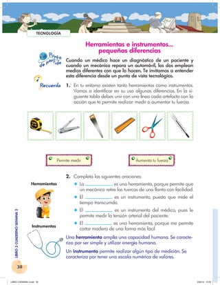 30
LIBRO
3
CUADERNO
SEMANA
2
P nto
u
e
pa
a
r
i
d
t d
Recuerda
TECNOLOGÍA
Herramientas e instrumentos…
pequeñas diferencias
Cuando un médico hace un diagnóstico de un paciente y
cuando un mecánico repara un automóvil, los dos emplean
medios diferentes con que lo hacen. Te invitamos a entender
esta diferencia desde un punto de vista tecnológico.
1. En tu entorno existen tanto herramientas como instrumentos.
Vamos a identificar en su uso algunas diferencias. En la si-
guiente tabla debes unir con una línea cada artefacto con la
acción que te permite realizar: medir o aumentar tu fuerza.
Permite medir Aumenta tu fuerza
2. Completa las siguientes oraciones:
✦ La es una herramienta, porque permite que
un mecánico retire las tuercas de una llanta con facilidad.
✦ El es un instrumento, puesto que mide el
tiempo transcurrido.
✦ El es un instrumento del médico, pues le
permite medir la tensión arterial del paciente.
✦ El es una herramienta, porque me permite
cortar madera de una forma más fácil.
Una herramienta amplía una capacidad humana. Se caracte-
riza por ser simple y utilizar energía humana.
Un instrumento permite realizar algún tipo de medición. Se
caracteriza por tener una escala numérica de valores.
Herramientas
Instrumentos
LIBRO 3 SEMANA 2.indd 30 2/04/14 13:23
 