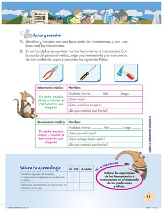 31
Mi compromiso
LIBRO
3
CUADERNO
SEMANA
2
iso
LIBRO
3
CUADERNO
SEMANA
2
Aplica y resuelve
Valora tu aprendiza
je Sí No A veces
Identifico algunas herramientas
e instrumentos empleados en profesiones
y oficios.
Diferencio herramientas de instrumentos, en
relación con su uso.
Valorar la importancia
de las herramientas e
instrumentos en el desarrollo
de las profesiones
y oficios.
1. Identifica y encierra con una línea verde las herramientas, y con una
línea azul, los instrumentos.
2. En un hospital se encuentran muchas herramientas e instrumentos. Con
la ayuda del personal médico, elige una herramienta y un instrumento
de este ambiente, copia y completa las siguientes fichas:
Instrumento médico Nombre:
En este espacio
dibuja y colorea el
instrumento que
elegiste
Medidas: Ancho: Alto: Largo:
¿Qué mide?
¿Qué unidades emplea?
¿De qué material está hecho?
Herramienta médica Nombre:
En este espacio
dibuja y colorea la
herramienta que
elegiste
Medidas: Ancho: Alto: Largo:
¿Qué permite hacer?
¿Qué ventajas tiene usarla?
¿De qué material está hecha?
LIBRO 3 SEMANA 2.indd 31 2/04/14 13:24
 