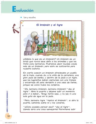32
LIBRO
3
CUADERNO
SEMANA
2
✦ Lee y resuelve.
El brahmán y el tigre
¿Sabéis lo que es un brahmán? Un brahmán es un
hindú que nunca hace daño a los animales y que los
trata como hermanos. Podríamos decir muchas cosas
más de un brahmán, pero esto es suficiente para
nuestra historia.
En cierta ocasión un brahmán atravesaba un pueblo
de la India, cuando vio, a la orilla de la carretera, una
gran jaula de bambú, y dentro de la jaula a un tigre,
que los lugareños habían capturado con una trampa
y encerrado allí para venderlo a una casa de fieras,
porque se comía todos los corderos.
–¡Oh, hermano brahmán, hermano brahmán! –dijo el
tigre–. Abre la puerta y déjame salir un momento
para ir a beber… T
engo tanta sed… y no hay ni una
sola gota de agua en la jaula.
–Pero, hermano tigre –replicó el brahmán–, si abro la
puerta, saltarás sobre mí y me comerás.
–¿Cómo puedes pensar eso? –dijo el tigre–.
¡Jamás haría una cosa semejante! Permíteme salir
LIBRO 3 SEMANA 2.indd 32 2/04/14 13:24
 