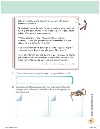 33
LIBRO
3
CUADERNO
SEMANA
2
solo un minuto para buscar un poquito de agua,
hermano brahmán…
El brahmán abrió la puerta de la jaula y dejó salir al
tigre, pero tan pronto como este se vio fuera, saltó
sobre el brahmán para comerlo.
–Pero, hermano tigre –argumentó el pobre
brahmán–, ¡me has prometido no comerme! ¡Lo que
haces no es honrado ni justo!
–Es absolutamente honrado y justo –dijo el tigre–,
y aunque no lo fuera, me da igual. T
e comeré.
Pero el brahmán suplicó tanto y de tal modo al tigre,
que este acabó accediendo a consultar antes a las
cinco primeras cosas con que se encontrasen.
Sarah Cone Bryant: Cuentos del pequeño príncipe Alajú.
1. ¿Cómo convenció el brahmán al tigre para que no lo atacara?
2. Dibuja dos señales de precaución que debería tener la jaula
del tigre para defender el derecho a la vida de quienes se
acercaran a él.
LIBRO 3 SEMANA 2.indd 33 2/04/14 13:24
 