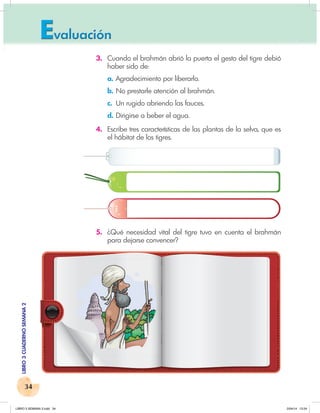 34
LIBRO
3
CUADERNO
SEMANA
2
3. Cuando el brahmán abrió la puerta el gesto del tigre debió
haber sido de:
a. Agradecimiento por liberarlo.
b. No prestarle atención al brahmán.
c. Un rugido abriendo las fauces.
d. Dirigirse a beber el agua.
4. Escribe tres características de las plantas de la selva, que es
el hábitat de los tigres.
5. ¿Qué necesidad vital del tigre tuvo en cuenta el brahmán
para dejarse convencer?
LIBRO 3 SEMANA 2.indd 34 2/04/14 13:24
 