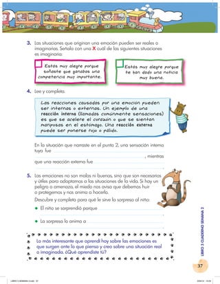 37
LIBRO
3
CUADERNO
SEMANA
2
3. Las situaciones que originan una emoción pueden ser reales o
imaginarias. Señala con una X cuál de las siguientes situaciones
es imaginaria:
Estás muy alegre porque
soñaste que ganabas una
competencia muy importante.
Estás muy alegre porque
te han dado una noticia
muy buena.
4. Lee y completa.
Las reacciones causadas por una emoción pueden
ser internas o externas. Un ejemplo de una
reacción interna (llamadas comúnmente sensaciones)
es que se acelere el corazón o que se sientan
mariposas en el estómago. Una reacción externa
puede ser ponerse rojo o pálido.
En la situación que narraste en el punto 2, una sensación interna
tuya fue
, mientras
que una reacción externa fue
.
5. Las emociones no son malas ni buenas, sino que son necesarias
y útiles para adaptarnos a las situaciones de la vida. Si hay un
peligro o amenaza, el miedo nos avisa que debemos huir
o protegernos y nos anima a hacerlo.
Descubre y completa para qué le sirve la sorpresa al niño:
◆ El niño se sorprendió porque
.
◆ La sorpresa lo anima a
.
Lo más interesante que aprendí hoy sobre las emociones es
que surgen ante lo que pienso y creo sobre una situación real
o imaginada. ¿Qué aprendiste tú?
.
Las emociones no son malas ni buenas, sino que son necesarias
y útiles para adaptarnos a las situaciones de la vida. Si hay un
LIBRO 3 SEMANA 2.indd 37 2/04/14 13:24
 