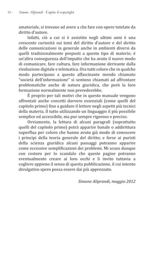 10 - Simone Aliprandi - Capire il copyright
amatoriale, si trovano ad avere a che fare con opere tutelate da
diritto d’autore.
Infatti, ciò a cui si è assistito negli ultimi anni è una
crescente curiosità sui temi del diritto d’autore e del diritto
delle comunicazioni in generale anche in ambienti diversi da
quelli tradizionalmente preposti a questo tipo di materie; è
un’altra conseguenza dell’impatto che ha avuto il nuovo modo
di comunicare, fare cultura, fare informazione derivante dalla
rivoluzione digitale e telematica. Ora tutti coloro che in qualche
modo partecipano a questo affascinante mondo chiamato
“società dell’informazione” si sentono chiamati ad affrontare
problematiche anche di natura giuridica, che però la loro
formazione normalmente non prevederebbe.
É proprio per tali motivi che in questo manuale vengono
affrontati anche concetti davvero essenziali (come quelli del
capitolo primo) fino a guidare il lettore negli aspetti più tecnici
della materia. Il tutto utilizzando un linguaggio il più possibile
semplice ed accessibile, ma pur sempre rigoroso e preciso.
Ovviamente, la lettura di alcuni paragrafi (soprattutto
quelli del capitolo primo) potrà apparire banale o addirittura
superflua per coloro che hanno avuto già modo di conoscere
i principi della teoria generale del diritto; e forse ai puristi
della scienza giuridica alcuni passaggi potranno apparire
come eccessive semplificazioni dei problemi. Mi scuso dunque
con costoro per lo scandalo che queste pagine potranno
eventualmente creare ai loro occhi e li invito tuttavia a
cogliere appieno il senso di questa pubblicazione, il cui intento
divulgativo spero possa essere dai più apprezzato.
Simone Aliprandi, maggio 2012
 