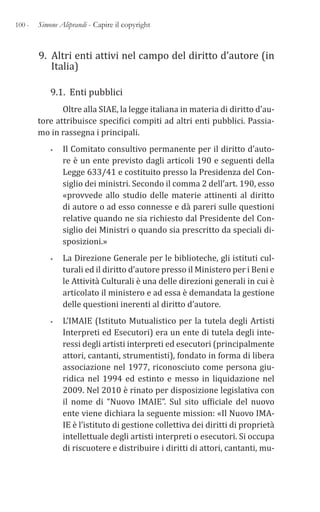 100 - Simone Aliprandi - Capire il copyright
9. Altri enti attivi nel campo del diritto d’autore (in
Italia)
9.1. Enti pubblici
Oltre alla SIAE, la legge italiana in materia di diritto d’au-
tore attribuisce specifici compiti ad altri enti pubblici. Passia-
mo in rassegna i principali.
• Il Comitato consultivo permanente per il diritto d’auto-
re è un ente previsto dagli articoli 190 e seguenti della
Legge 633/41 e costituito presso la Presidenza del Con-
siglio dei ministri. Secondo il comma 2 dell’art. 190, esso
«provvede allo studio delle materie attinenti al diritto
di autore o ad esso connesse e dà pareri sulle questioni
relative quando ne sia richiesto dal Presidente del Con-
siglio dei Ministri o quando sia prescritto da speciali di-
sposizioni.»
• La Direzione Generale per le biblioteche, gli istituti cul-
turali ed il diritto d’autore presso il Ministero per i Beni e
le Attività Culturali è una delle direzioni generali in cui è
articolato il ministero e ad essa è demandata la gestione
delle questioni inerenti al diritto d’autore.
• L’IMAIE (Istituto Mutualistico per la tutela degli Artisti
Interpreti ed Esecutori) era un ente di tutela degli inte-
ressi degli artisti interpreti ed esecutori (principalmente
attori, cantanti, strumentisti), fondato in forma di libera
associazione nel 1977, riconosciuto come persona giu-
ridica nel 1994 ed estinto e messo in liquidazione nel
2009. Nel 2010 è rinato per disposizione legislativa con
il nome di “Nuovo IMAIE”. Sul sito ufficiale del nuovo
ente viene dichiara la seguente mission: «Il Nuovo IMA-
IE è l’istituto di gestione collettiva dei diritti di proprietà
intellettuale degli artisti interpreti o esecutori. Si occupa
di riscuotere e distribuire i diritti di attori, cantanti, mu-
 