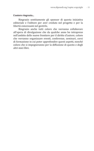 - 11www.aliprandi.org/capire-copyright
L’autore ringrazia...
Ringrazio sentitamente gli sponsor di questa iniziativa
editoriale e l’editore per aver creduto nel progetto e per la
libertà concessami nel gestirlo.
Ringrazio anche tutti coloro che vorranno collaborare
all’opera di divulgazione che da qualche anno ho intrapreso
nell’ambito delle nuove frontiere per il diritto d’autore; coloro
che vorranno organizzare eventi, conferenze, seminari, corsi
di formazione in cui poter approfondire questi aspetti, nonché
coloro che si impegneranno per la diffusione di questo e degli
altri miei libri.
 