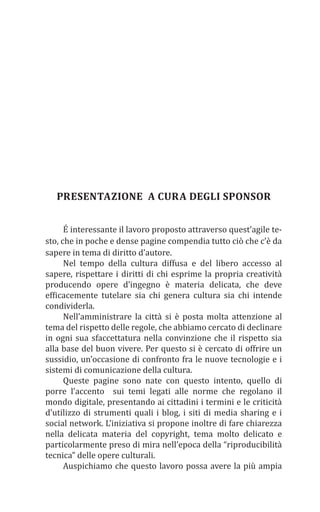 PRESENTAZIONE A CURA DEGLI SPONSOR
É interessante il lavoro proposto attraverso quest’agile te-
sto, che in poche e dense pagine compendia tutto ciò che c’è da
sapere in tema di diritto d’autore.
Nel tempo della cultura diffusa e del libero accesso al
sapere, rispettare i diritti di chi esprime la propria creatività
producendo opere d’ingegno è materia delicata, che deve
efficacemente tutelare sia chi genera cultura sia chi intende
condividerla.
Nell’amministrare la città si è posta molta attenzione al
tema del rispetto delle regole, che abbiamo cercato di declinare
in ogni sua sfaccettatura nella convinzione che il rispetto sia
alla base del buon vivere. Per questo si è cercato di offrire un
sussidio, un’occasione di confronto fra le nuove tecnologie e i
sistemi di comunicazione della cultura.
Queste pagine sono nate con questo intento, quello di
porre l’accento sui temi legati alle norme che regolano il
mondo digitale, presentando ai cittadini i termini e le criticità
d’utilizzo di strumenti quali i blog, i siti di media sharing e i
social network. L’iniziativa si propone inoltre di fare chiarezza
nella delicata materia del copyright, tema molto delicato e
particolarmente preso di mira nell’epoca della “riproducibilità
tecnica” delle opere culturali.
Auspichiamo che questo lavoro possa avere la più ampia
 