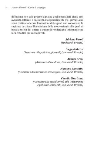 14 - Simone Aliprandi - Capire il copyright
diffusione non solo presso la platea degli specialisti, siano essi
avvocati, letterati o musicisti, ma specialmente tra i giovani, che
sono restii a tollerare limitazioni delle quali non conoscono la
ragione: la chiara illustrazione delle motivazioni sulle quali si
basa la tutela del diritto d’autore li renderà più informati e ne
farà cittadini più consapevoli.
Adriano Paroli
(Sindaco di Brescia)
Diego Ambrosi
(Assessore alle politiche giovanili, Comune di Brescia)
Andrea Arcai
(Assessore alla cultura, Comune di Brescia)
Massimo Bianchini
(Assessore all’innovazione tecnologica, Comune di Brescia)
Claudia Taurisano
(Assessore alla sussidiarietà alla trasparenza
e politiche temporali, Comune di Brescia)
 