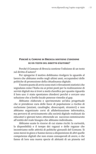 - 15www.aliprandi.org/capire-copyright
Perché il Comune di Brescia sostiene l’edizione
di un testo sul diritto d’autore?
Perché il Comune di Brescia sostiene l’edizione di un testo
sul diritto d’autore?
Per spiegarne il motivo dobbiamo rivolgere lo sguardo al
lavoro che abbiamo svolto negli ultimi anni, occupandoci delle
politiche di promozione della cittadinanza digitale.
Ilnostropuntodiavviosonostatiirilevamentistatisticiche
segnalano come l’Italia sia ai primi posti per la realizzazione di
servizi digitali ma si trovi a metà classifica per quanto riguarda
il loro uso: è stato spontaneo chiederci perché e cercare una
soluzione che a livello locale ponesse rimedio al gap.
Abbiamo elaborato e sperimentato un’idea progettuale
che si prendesse cura delle fasce di popolazione a rischio di
esclusione (anziani, casalinghe, disoccupati, stranieri) e non
abbiamo organizzato corsi di alfabetizzazione informatica,
ma percorsi di avvicinamento alla società digitale realizzati da
educatori e giovani tutor, ottenendo un successo commisurato
all’entità del reale bisogno che abbiamo individuato.
Abbiamo usato le risorse di cui siamo ricchi: la curiosità,
la disponibilità e il tempo dei ragazzi e delle ragazze che
incontriamo nelle attività di politiche giovanili del Comune. Si
sono messi in gioco e hanno messo a disposizione di altri quelle
competenze digitali che non erano consapevoli di avere, e che
fanno di loro una nuova specie di abitanti di un pianeta nel
 