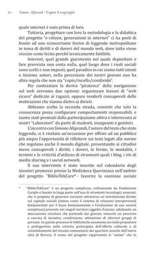 16 - Simone Aliprandi - Capire il copyright
quale internet è nato prima di loro.
Tuttavia, progettare con loro la metodologia e la didattica
del progetto “e-citizen, generazioni in internet” ci ha posti di
fronte ad uno sconcertante fiorire di leggende metropolitane
in tema di diritti e di doveri del mondo web, dove tutto viene
vissuto come lecito perché tecnicamente fattibile.
Internet, quel grande giacimento nel quale depositare e
fare provvista non costa nulla, quel luogo dove i ruoli sociali
sono scelti e non imposti, quel paradiso in cui siamo tutti utenti
e insieme autori, nella percezione dei nostri giovani non ha
altra regola che non sia “copio/incollo/condivido”.
Per contrastare la deriva “piratesca” della navigazione
sul web avevamo due opzioni: organizzare lezioni di “web
sicuro” dedicate ai ragazzi, oppure renderli consapevoli delle
motivazioni che stanno dietro ai divieti.
Abbiamo scelto la seconda strada, convinti che solo la
conoscenza possa configurare comportamenti responsabili, e
siamo stati premiati dalla partecipazione attiva e interessata ai
nostri “Laboratori” da parte di studenti, insegnanti e genitori.
L’incontroconSimoneAliprandi,l’autoredeltestochestate
leggendo, si è rivelato un’occasione per offrire ad un pubblico
più ampio l’opportunità di riflettere sui temi legati alle norme
che regolano anche il mondo digitale, presentando ai cittadini
meno consapevoli i diritti, i doveri, le forme, le modalità, i
termini e le criticità d’utilizzo di strumenti quali i blog, i siti di
media sharing e i social network.
Il suo intervento è stato inserito nel calendario degli
incontri promossi presso la Mediateca Queriniana nell’ambito
del progetto “BiblioTekCare*1- favorire la coesione sociale
*   “BiblioTekCare” è un progetto complesso, cofinanziato da Fondazione
Cariplo e basato in larga parte sull’uso di strumenti tecnologici avanzati,
che si propone di generare coesione attraverso un investimento diretto
sul capitale sociale (inteso come il sistema di relazioni interpersonali
fondamentali per il buon funzionamento e l’evoluzione di una società
complessa) presente nei singoli territori oggetto d’azione, adottando un
meccanismo circolare che partendo dai giovani, inneschi un processo
a cascata di incontro, condivisione, attivazione di ulteriori gruppi di
persone. In questo processo le biblioteche assumono un ruolo propulsivo
e protagonista nella crescita partecipata dell’offerta culturale e di
consolidamento del tessuto comunitario dei quartieri nonché dell’intera
città di Brescia. Il nome del progetto rappresenta le “anime” che lo
 