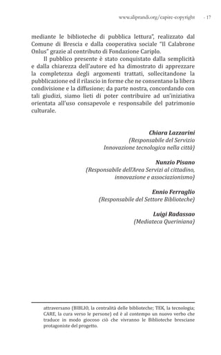 - 17www.aliprandi.org/capire-copyright
mediante le biblioteche di pubblica lettura”, realizzato dal
Comune di Brescia e dalla cooperativa sociale “Il Calabrone
Onlus” grazie al contributo di Fondazione Cariplo.
Il pubblico presente è stato conquistato dalla semplicità
e dalla chiarezza dell’autore ed ha dimostrato di apprezzare
la completezza degli argomenti trattati, sollecitandone la
pubblicazione ed il rilascio in forme che ne consentano la libera
condivisione e la diffusione; da parte nostra, concordando con
tali giudizi, siamo lieti di poter contribuire ad un’iniziativa
orientata all’uso consapevole e responsabile del patrimonio
culturale.
Chiara Lazzarini
(Responsabile del Servizio
Innovazione tecnologica nella città)
Nunzio Pisano
(Responsabile dell’Area Servizi al cittadino,
innovazione e associazionismo)
Ennio Ferraglio
(Responsabile del Settore Biblioteche)
Luigi Radassao
(Mediateca Queriniana)
attraversano (BIBLIO, la centralità delle biblioteche; TEK, la tecnologia;
CARE, la cura verso le persone) ed è al contempo un nuovo verbo che
traduce in modo giocoso ciò che vivranno le Biblioteche bresciane
protagoniste del progetto.
 