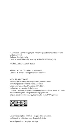S. Aliprandi, Capire il Copyright, Percorso guidato nel diritto d’autore
Ledizioni 2012
Collana: CopyLeft Italia
ISBN: 9788867050116 (cartaceo) 9788867050079 (epub)
PROMOSSO DA: Copyleft-Italia.it
REALIZZATO IN COLLABORAZIONE CON:
Comune di Brescia – Cooperativa Il Calabrone
NOTA SUL COPYRIGHT:
Tutti i diritti d’autore e connessi sulla presente opera
appartengono all’autore Simone Aliprandi.
L’opera per volontà dell’autore e dell’editore
è rilasciata nei termini della licenza
Creative Commons Attribuzione - Condividi allo stesso modo 3.0 Italia
il cui testo integrale è disponibile alla pagina web
http://creativecommons.org/licenses/by-sa/3.0/it/legalcode
La versione digitale del libro e maggiori informazioni
sull’iniziativa editoriale sono disponibili al sito
www.aliprandi.org/capire-copyright
 
