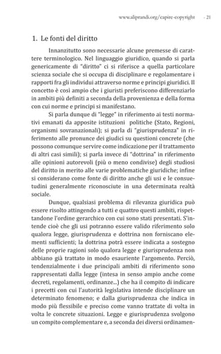 - 21www.aliprandi.org/capire-copyright
1. Le fonti del diritto
Innanzitutto sono necessarie alcune premesse di carat-
tere terminologico. Nel linguaggio giuridico, quando si parla
genericamente di “diritto” ci si riferisce a quella particolare
scienza sociale che si occupa di disciplinare e regolamentare i
rapporti fra gli individui attraverso norme e principi giuridici. Il
concetto è così ampio che i giuristi preferiscono differenziarlo
in ambiti più definiti a seconda della provenienza e della forma
con cui norme e principi si manifestano.
Si parla dunque di “legge” in riferimento ai testi norma-
tivi emanati da apposite istituzioni politiche (Stato, Regioni,
organismi sovranazionali); si parla di “giurisprudenza” in ri-
ferimento alle pronunce dei giudici su questioni concrete (che
possono comunque servire come indicazione per il trattamento
di altri casi simili); si parla invece di “dottrina” in riferimento
alle opinioni autorevoli (più o meno condivise) degli studiosi
del diritto in merito alle varie problematiche giuridiche; infine
si considerano come fonte di diritto anche gli usi e le consue-
tudini generalmente riconosciute in una determinata realtà
sociale.
Dunque, qualsiasi problema di rilevanza giuridica può
essere risolto attingendo a tutti e quattro questi ambiti, rispet-
tandone l’ordine gerarchico con cui sono stati presentati. S’in-
tende cioè che gli usi potranno essere valido riferimento solo
qualora legge, giurisprudenza e dottrina non forniscano ele-
menti sufficienti; la dottrina potrà essere indicata a sostegno
delle proprie ragioni solo qualora legge e giurisprudenza non
abbiano già trattato in modo esauriente l’argomento. Perciò,
tendenzialmente i due principali ambiti di riferimento sono
rappresentati dalla legge (intesa in senso ampio anche come
decreti, regolamenti, ordinanze...) che ha il compito di indicare
i precetti con cui l’autorità legislativa intende disciplinare un
determinato fenomeno; e dalla giurisprudenza che indica in
modo più flessibile e preciso come vanno trattate di volta in
volta le concrete situazioni. Legge e giurisprudenza svolgono
un compito complementare e, a seconda dei diversi ordinamen-
 
