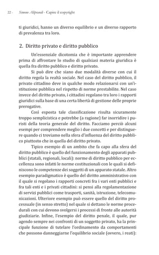 22 - Simone Aliprandi - Capire il copyright
ti giuridici, hanno un diverso equilibrio e un diverso rapporto
di prevalenza tra loro.
2. Diritto privato e diritto pubblico
Un’essenziale dicotomia che è importante apprendere
prima di affrontare lo studio di qualsiasi materia giuridica è
quella fra diritto pubblico e diritto privato.
Si può dire che siano due modalità diverse con cui il
diritto regola la realtà sociale. Nel caso del diritto pubblico, il
privato cittadino deve in qualche modo relazionarsi con un’i-
stituzione pubblica nel rispetto di norme prestabilite. Nel caso
invece del diritto privato, i cittadini regolano tra loro i rapporti
giuridici sulla base di una certa libertà di gestione delle proprie
prerogative.
Così esposta tale classificazione risulta sicuramente
troppo semplicistica e potrebbe (a ragione) far inorridire i pu-
risti della teoria generale del diritto. Facciamo perciò alcuni
esempi per comprendere meglio i due concetti e per distingue-
re quando ci troviamo nella sfera d’influenza del diritto pubbli-
co piuttosto che in quella del diritto privato.
Tipico esempio di un ambito che fa capo alla sfera del
diritto pubblico è quello del funzionamento degli apparati pub-
blici (statali, regionali, locali): norme di diritto pubblico per ec-
cellenza sono infatti le norme costituzionali con le quali si defi-
niscono le competenze dei soggetti di un apparato statale. Altro
esempio paradigmatico è quello del diritto amministrativo con
il quale si regolano i rapporti concreti fra i vari enti pubblici e
fra tali enti e i privati cittadini: si pensi alla regolamentazione
di servizi pubblici come trasporti, sanità, istruzione, telecomu-
nicazioni. Ulteriore esempio può essere quello del diritto pro-
cessuale (in senso stretto) nel quale si dettano le norme proce-
durali con cui devono svolgersi i processi di fronte alle autorità
giudiziarie. Infine, l’esempio del diritto penale, il quale, pur
agendo sempre nei confronti di un soggetto privato, ha la prin-
cipale funzione di tutelare l’ordinamento da comportamenti
che possono danneggiarne l’equilibrio sociale (ovvero, i reati):
 