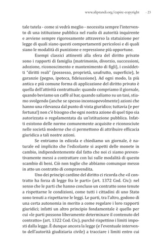 - 23www.aliprandi.org/capire-copyright
tale tutela - come si vedrà meglio - necessita sempre l’interven-
to di una istituzione pubblica nel ruolo di autorità inquirente
e avviene sempre rigorosamente attraverso la statuizione per
legge di quali siano questi comportamenti pericolosi e di quali
siano le modalità di punizione e repressione più opportune.
Esempi classici attinenti alla sfera del diritto privato
sono i rapporti di famiglia (matrimonio, divorzio, successioni,
adozione, riconoscimento e mantenimento di figli), i cosiddet-
ti “diritti reali” (possesso, proprietà, usufrutto, superficie), le
garanzie (pegno, ipoteca, fideiussione). Ad ogni modo, la più
antica e più comune forma di applicazione del diritto privato è
quella dell’attività contrattuale: quando compriamo il giornale,
quando beviamo un caffè al bar, quando saliamo su un taxi, stia-
mo svolgendo (anche se spesso inconsapevolmente) azioni che
hanno una rilevanza dal punto di vista giuridico; tuttavia (e per
fortuna!) non c’è bisogno che ogni nostra azione di quel tipo sia
autorizzata o regolamentata da un’istituzione pubblica. Infat-
ti esistono delle norme comunemente acquisite e riconosciute
nelle società moderne che ci permettono di attribuire efficacia
giuridica a tali nostre azioni.
Se entriamo in edicola e chiediamo un giornale, è na-
turale ed implicito che l’edicolante si aspetti delle monete in
cambio, indipendentemente dal fatto che noi ci siamo preven-
tivamente messi a contrattare con lui sulle modalità di questo
scambio di beni. Ciò non toglie che abbiamo comunque messo
in atto un contratto di compravendita.
Uno dei principi cardine del diritto ci ricorda che «il con-
tratto ha forza di legge fra le parti» (art. 1372 Cod. Civ.): nel
senso che le parti che hanno concluso un contratto sono tenute
a rispettarne le condizioni, come tutti i cittadini di uno Stato
sono tenuti a rispettarne le leggi. Le parti, tra l’altro, godono di
una certa autonomia in merito a come regolare i loro rapporti
giuridici; infatti un altro principio fondamentale è quello per
cui «le parti possono liberamente determinare il contenuto del
contratto» (art. 1322 Cod. Civ.), purché rispettino i limiti impo-
sti dalla legge. È dunque ancora la legge (e l’eventuale interven-
to dell’autorità giudiziaria civile) a tracciare i limiti entro cui
 