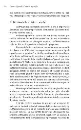 24 - Simone Aliprandi - Capire il copyright
può esprimersi l’autonomia contrattuale, ovvero entro cui i pri-
vati cittadini possono regolare autonomamente i loro rapporti.
3. Diritto civile e diritto penale
L’altra grande distinzione concettuale che è importante
affrontare onde evitare pericolose confusioni è quella fra dirit-
to civile e diritto penale.
Nell’immaginario di coloro che non hanno nozioni giu-
ridiche di base è forse difficile tenere ben distinte le due sfere;
soprattutto si fa fatica a percepire appieno la differenza essen-
ziale fra illecito di tipo civile e illecito di tipo penale.
Si tende infatti a considerare in modo univoco e monoli-
tico il concetto di “illecito” inteso grossolanamente come “qual-
cosa che non si può fare”; e di riflesso si tende ad identificare
nelle forze dell’ordine il soggetto genericamente preposto a
controllare il rispetto delle regole (il classico “guardi che chia-
mo la Polizia!”). Ma basta far propria la dicotomia sopraesposta
fra diritto pubblico e diritto privato per capire che non si può
trattare il fenomeno in questo modo senza incorrere in evidenti
goffaggini. Infatti se diamo per acquisito che esiste un’ampia
sfera di rapporti giuridici di cui sono i privati cittadini a deci-
dere autonomamente la regolamentazione (diritto privato), è
facile intuire come non può essere una denuncia alla Polizia a
tutelarci dalla violazione di un contratto che abbiamo stipulato
e che abbiamo redatto di nostra iniziativa.
Vi sono quindi situazioni che pur essendo giuridicamen-
te rilevanti ricevono una tutela solo sul piano civile; altre che
invece vengono considerate dall’ordinamento giuridico come
penalmente rilevanti e quindi sottostanno a tutele e sanzioni
di natura penale.
Il diritto civile si struttura in una serie di strumenti le-
gali con cui i privati cittadini possono tutelare i propri interes-
si. Quando il soggetto di un rapporto giuridico vede violato (o
messo in pericolo) un suo diritto da parte di altri soggetti, può
attivarsi attraverso questi strumenti legali per far cessare il
comportamento dannoso/pericoloso e per essere risarcito del
 